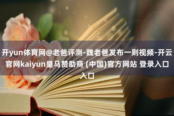 开yun体育网@老爸评测-魏老爸发布一则视频-开云官网kaiyun皇马赞助商 (中国)官方网站 登录入口