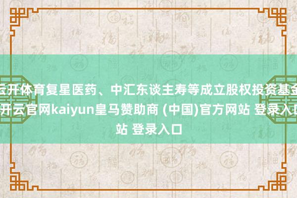 云开体育复星医药、中汇东谈主寿等成立股权投资基金-开云官网kaiyun皇马赞助商 (中国)官方网站 登录入口