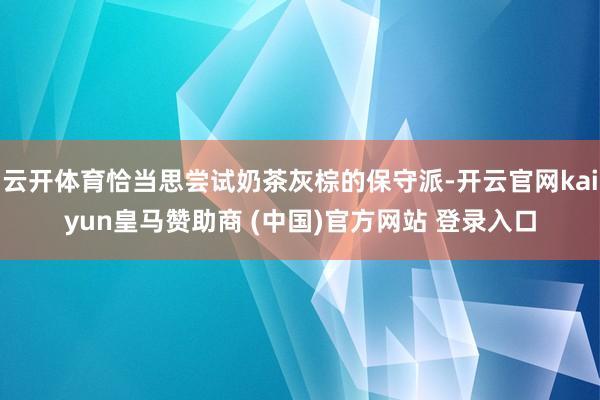 云开体育恰当思尝试奶茶灰棕的保守派-开云官网kaiyun皇马赞助商 (中国)官方网站 登录入口