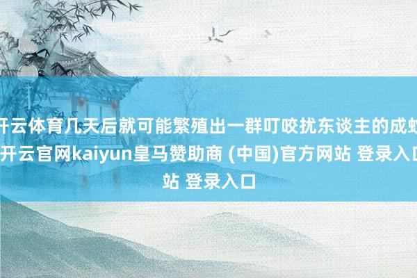 开云体育几天后就可能繁殖出一群叮咬扰东谈主的成蚊-开云官网kaiyun皇马赞助商 (中国)官方网站 登录入口