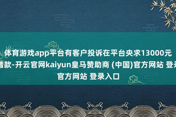 体育游戏app平台有客户投诉在平台央求13000元消耗借款-开云官网kaiyun皇马赞助商 (中国)官方网站 登录入口