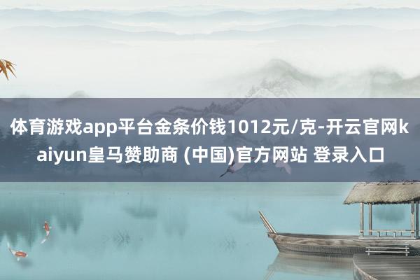 体育游戏app平台金条价钱1012元/克-开云官网kaiyun皇马赞助商 (中国)官方网站 登录入口