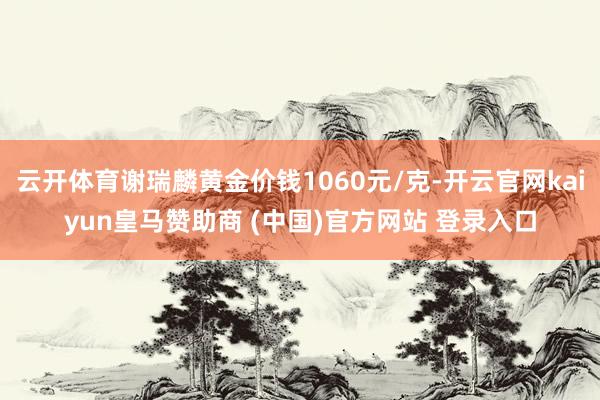云开体育谢瑞麟黄金价钱1060元/克-开云官网kaiyun皇马赞助商 (中国)官方网站 登录入口