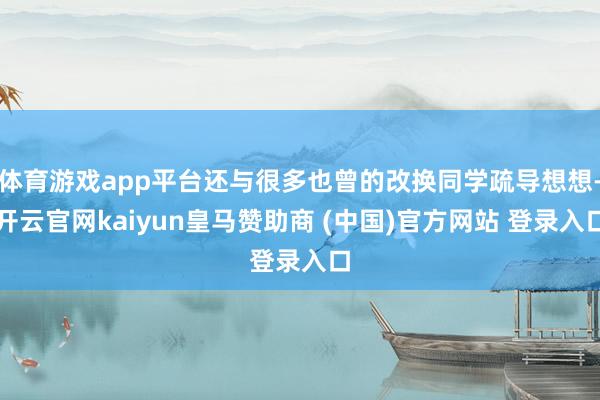 体育游戏app平台还与很多也曾的改换同学疏导想想-开云官网kaiyun皇马赞助商 (中国)官方网站 登录入口