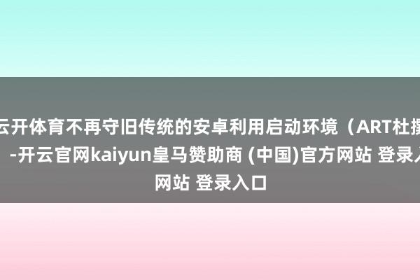 云开体育不再守旧传统的安卓利用启动环境（ART杜撰机）-开云官网kaiyun皇马赞助商 (中国)官方网站 登录入口
