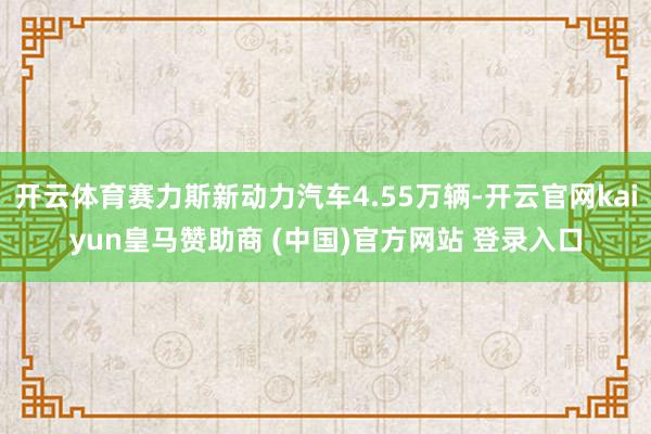 开云体育赛力斯新动力汽车4.55万辆-开云官网kaiyun皇马赞助商 (中国)官方网站 登录入口